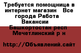 Требуется помощница в интернет-магазин - Все города Работа » Вакансии   . Башкортостан респ.,Мечетлинский р-н